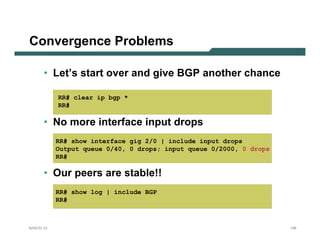 Convergence Problems

      • Let’s start over and give BGP another chance

           RR# clear ip bgp *
           RR#

      • No more interface input drops
           RR# show interface gig 2/0 | include input drops
           Output queue 0/40, 0 drops; input queue 0/2000, 0 drops
           RR#

      • Our peers are stable!!
           RR# show log | include BGP
           RR#



NANOG 33                                                             146
 