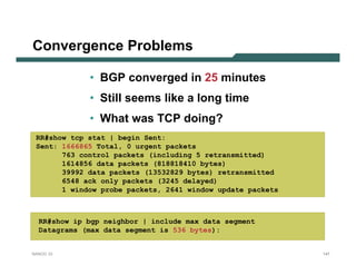 Convergence Problems

             • BGP converged in 25 minutes
             • Still seems like a long time
             • What was TCP doing?
 RR#show tcp stat | begin Sent:
 Sent: 1666865 Total, 0 urgent packets
       763 control packets (including 5 retransmitted)
       1614856 data packets (818818410 bytes)
       39992 data packets (13532829 bytes) retransmitted
       6548 ack only packets (3245 delayed)
       1 window probe packets, 2641 window update packets



  RR#show ip bgp neighbor | include max data segment
  Datagrams (max data segment is 536 bytes):


NANOG 33                                                    147
 