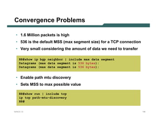 Convergence Problems

 • 1.6 Million packets is high
 • 536 is the default MSS (max segment size) for a TCP connection
 • Very small considering the amount of data we need to transfer

    RR#show ip bgp neighbor | include max data segment
    Datagrams (max data segment is 536 bytes):
    Datagrams (max data segment is 536 bytes):


 • Enable path mtu discovery
 • Sets MSS to max possible value

    RR#show run | include tcp
    ip tcp path-mtu-discovery
    RR#


NANOG 33                                                            148
 