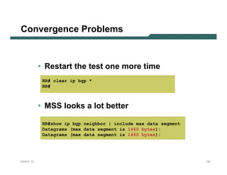 Convergence Problems



           • Restart the test one more time
            RR# clear ip bgp *
            RR#



           • MSS looks a lot better

            RR#show ip bgp neighbor | include max data segment
            Datagrams (max data segment is 1460 bytes):
            Datagrams (max data segment is 1460 bytes):




NANOG 33                                                         149
 
