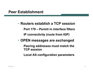 Peer Establishment


           • Routers establish a TCP session
              Port 179 – Permit in interface filters
              IP connectivity (route from IGP)
           • OPEN messages are exchanged
              Peering addresses must match the
              TCP session
              Local AS configuration parameters


NANOG 33                                               15
 