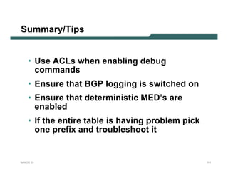 Summary/Tips


    • Use ACLs when enabling debug
      commands
    • Ensure that BGP logging is switched on
    • Ensure that deterministic MED’s are
      enabled
    • If the entire table is having problem pick
      one prefix and troubleshoot it


NANOG 33                                           151
 