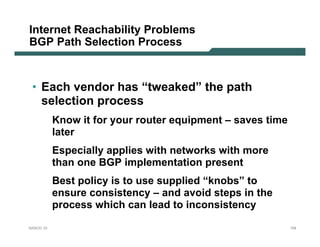 Internet Reachability Problems
BGP Path Selection Process



 • Each vendor has “tweaked” the path
   selection process
           Know it for your router equipment – saves time
           later
           Especially applies with networks with more
           than one BGP implementation present
           Best policy is to use supplied “knobs” to
           ensure consistency – and avoid steps in the
           process which can lead to inconsistency

NANOG 33                                                    154
 