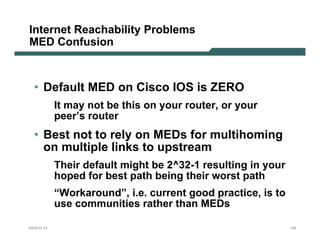 Internet Reachability Problems
MED Confusion



  • Default MED on Cisco IOS is ZERO
           It may not be this on your router, or your
           peer’s router
  • Best not to rely on MEDs for multihoming
    on multiple links to upstream
           Their default might be 2^32-1 resulting in your
           hoped for best path being their worst path
           “Workaround”, i.e. current good practice, is to
           use communities rather than MEDs

NANOG 33                                                     155
 