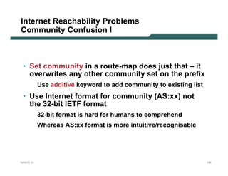 Internet Reachability Problems
Community Confusion I



 • Set community in a route-map does just that – it
   overwrites any other community set on the prefix
           Use additive keyword to add community to existing list
 • Use Internet format for community (AS:xx) not
   the 32-bit IETF format
           32-bit format is hard for humans to comprehend
           Whereas AS:xx format is more intuitive/recognisable




NANOG 33                                                            156
 