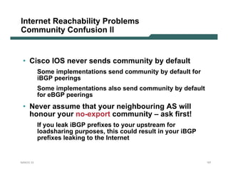 Internet Reachability Problems
Community Confusion II


 • Cisco IOS never sends community by default
           Some implementations send community by default for
           iBGP peerings
           Some implementations also send community by default
           for eBGP peerings
 • Never assume that your neighbouring AS will
   honour your no-export community – ask first!
           If you leak iBGP prefixes to your upstream for
           loadsharing purposes, this could result in your iBGP
           prefixes leaking to the Internet


NANOG 33                                                          157
 