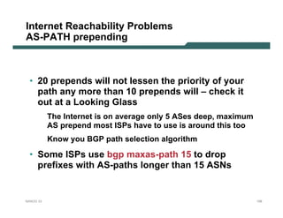 Internet Reachability Problems
AS-PATH prepending



 • 20 prepends will not lessen the priority of your
   path any more than 10 prepends will – check it
   out at a Looking Glass
           The Internet is on average only 5 ASes deep, maximum
           AS prepend most ISPs have to use is around this too
           Know you BGP path selection algorithm

 • Some ISPs use bgp maxas-path 15 to drop
   prefixes with AS-paths longer than 15 ASNs


NANOG 33                                                          158
 