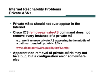 Internet Reachability Problems
Private ASNs


 • Private ASes should not ever appear in the
   Internet
 • Cisco IOS remove-private-AS command does not
   remove every instance of a private AS
           e.g. won’t remove private AS appearing in the middle of
           a path surrounded by public ASNs
           www.cisco.com/warp/public/459/32.html
 • Apparent non-removal of private-ASNs may not
   be a bug, but a configuration error somewhere
   else


NANOG 33                                                             159
 
