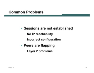 Common Problems



           • Sessions are not established
              No IP reachability
              Incorrect configuration
           • Peers are flapping
              Layer 2 problems




NANOG 33                                    16
 