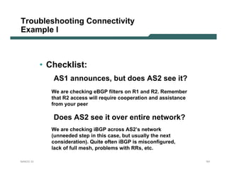 Troubleshooting Connectivity
Example I



           • Checklist:
              AS1 announces, but does AS2 see it?
              We are checking eBGP filters on R1 and R2. Remember
              that R2 access will require cooperation and assistance
              from your peer

              Does AS2 see it over entire network?
              We are checking iBGP across AS2’s network
              (unneeded step in this case, but usually the next
              consideration). Quite often iBGP is misconfigured,
              lack of full mesh, problems with RRs, etc.

NANOG 33                                                               161
 
