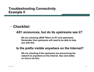 Troubleshooting Connectivity
Example II



  • Checklist:
           AS1 announces, but do its upstreams see it?
              We are checking eBGP filters on R1 and upstreams.
              Remember that upstreams will need to be able to help
              you with this

           Is the prefix visible anywhere on the Internet?
              We are checking if the upstreams are announcing the
              network to anywhere on the Internet. See next slides
              on how to do this.


NANOG 33                                                             165
 