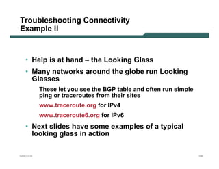 Troubleshooting Connectivity
Example II



   • Help is at hand – the Looking Glass
   • Many networks around the globe run Looking
     Glasses
           These let you see the BGP table and often run simple
           ping or traceroutes from their sites
           www.traceroute.org for IPv4
           www.traceroute6.org for IPv6
   • Next slides have some examples of a typical
     looking glass in action

NANOG 33                                                          166
 