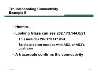 Troubleshooting Connectivity
Example II



     • Hmmm….
     • Looking Glass can see 202.173.144.0/21
           This includes 202.173.147.0/24
           So the problem must be with AS3, or AS3’s
           upstream
     • A traceroute confirms the connectivity


NANOG 33                                               169
 