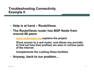 Troubleshooting Connectivity
Example II



  • Help is at hand – RouteViews
  • The RouteViews router has BGP feeds from
    around 60 peers
           www.routeviews.org explains the project
           Gives access to a real router, and allows any provider
           to find out how their prefixes are seen in various parts
           of the Internet
           Complements the Looking Glass facilities
  • Anyway, back to our problem…


NANOG 33                                                              171
 