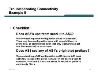 Troubleshooting Connectivity
Example II



 • Checklist:
           Does AS3’s upstream send it to AS3?
           We are checking eBGP configuration on AS3’s upstream.
           There may be a configuration error with as-path filters, or
           prefix-lists, or communities such that only local prefixes get
           out. This needs AS3’s assistance.

           Does AS3 see any of AS1’s originated prefixes?
           We are checking eBGP configuration on R3. Maybe AS3 does
           not know to expect the prefix from AS1 in the peering with its
           upstream, or maybe it has some errors in as-path or prefix or
           community filters

NANOG 33                                                                    172
 