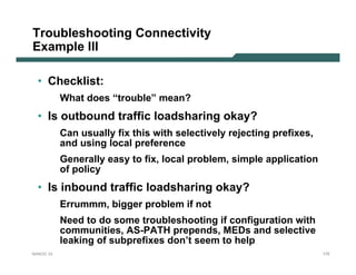 Troubleshooting Connectivity
Example III

  • Checklist:
           What does “trouble” mean?
  • Is outbound traffic loadsharing okay?
           Can usually fix this with selectively rejecting prefixes,
           and using local preference
           Generally easy to fix, local problem, simple application
           of policy
  • Is inbound traffic loadsharing okay?
           Errummm, bigger problem if not
           Need to do some troubleshooting if configuration with
           communities, AS-PATH prepends, MEDs and selective
           leaking of subprefixes don’t seem to help
NANOG 33                                                               175
 