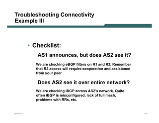 Troubleshooting Connectivity
Example III



           • Checklist:
              AS1 announces, but does AS2 see it?
              We are checking eBGP filters on R1 and R2. Remember
              that R2 access will require cooperation and assistance
              from your peer

              Does AS2 see it over entire network?
              We are checking iBGP across AS2’s network. Quite
              often iBGP is misconfigured, lack of full mesh,
              problems with RRs, etc.


NANOG 33                                                               176
 