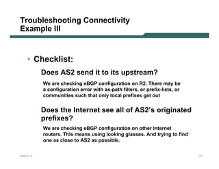 Troubleshooting Connectivity
Example III


    • Checklist:
           Does AS2 send it to its upstream?
           We are checking eBGP configuration on R2. There may be
           a configuration error with as-path filters, or prefix-lists, or
           communities such that only local prefixes get out


           Does the Internet see all of AS2’s originated
           prefixes?
           We are checking eBGP configuration on other Internet
           routers. This means using looking glasses. And trying to find
           one as close to AS2 as possible.


NANOG 33                                                                     177
 