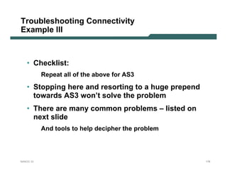 Troubleshooting Connectivity
Example III



   • Checklist:
           Repeat all of the above for AS3

   • Stopping here and resorting to a huge prepend
     towards AS3 won’t solve the problem
   • There are many common problems – listed on
     next slide
           And tools to help decipher the problem




NANOG 33                                             178
 