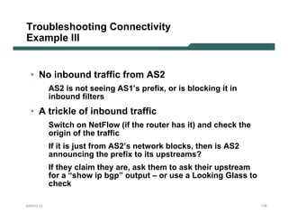 Troubleshooting Connectivity
Example III


  • No inbound traffic from AS2
           AS2 is not seeing AS1’s prefix, or is blocking it in
           inbound filters
  • A trickle of inbound traffic
           Switch on NetFlow (if the router has it) and check the
           origin of the traffic
           If it is just from AS2’s network blocks, then is AS2
           announcing the prefix to its upstreams?
           If they claim they are, ask them to ask their upstream
           for a “show ip bgp” output – or use a Looking Glass to
           check

NANOG 33                                                            179
 