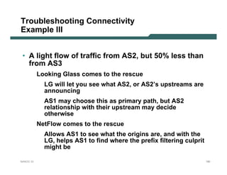 Troubleshooting Connectivity
Example III


 • A light flow of traffic from AS2, but 50% less than
   from AS3
           Looking Glass comes to the rescue
             LG will let you see what AS2, or AS2’s upstreams are
             announcing
             AS1 may choose this as primary path, but AS2
             relationship with their upstream may decide
             otherwise
           NetFlow comes to the rescue
             Allows AS1 to see what the origins are, and with the
             LG, helps AS1 to find where the prefix filtering culprit
             might be

NANOG 33                                                                180
 