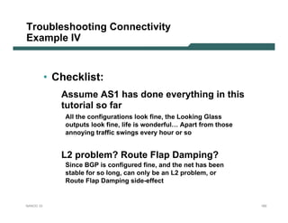 Troubleshooting Connectivity
Example IV


           • Checklist:
              Assume AS1 has done everything in this
              tutorial so far
               All the configurations look fine, the Looking Glass
               outputs look fine, life is wonderful… Apart from those
               annoying traffic swings every hour or so


              L2 problem? Route Flap Damping?
               Since BGP is configured fine, and the net has been
               stable for so long, can only be an L2 problem, or
               Route Flap Damping side-effect


NANOG 33                                                                182
 