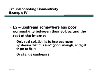 Troubleshooting Connectivity
Example IV



 • L2 – upstream somewhere has poor
   connectivity between themselves and the
   rest of the Internet
           Only real solution is to impress upon
           upstream that this isn’t good enough, and get
           them to fix it
           Or change upstreams



NANOG 33                                                   183
 
