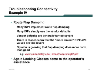 Troubleshooting Connectivity
Example IV

  • Route Flap Damping
           Many ISPs implement route flap damping
           Many ISPs simply use the vendor defaults
           Vendor defaults are generally far too severe
           There is real concern that the “more lenient” RIPE-229
           values are too severe
           Opinion is growing that flap damping does more harm
           than good
             e.g. www.cs.berkeley.edu/~zmao/Papers/sig02.pdf

  • Again Looking Glasses come to the operator’s
    assistance

NANOG 33                                                            184
 