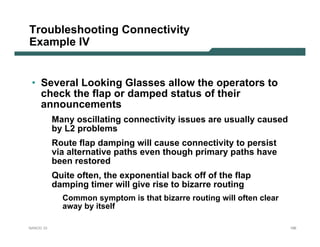 Troubleshooting Connectivity
Example IV


 • Several Looking Glasses allow the operators to
   check the flap or damped status of their
   announcements
           Many oscillating connectivity issues are usually caused
           by L2 problems
           Route flap damping will cause connectivity to persist
           via alternative paths even though primary paths have
           been restored
           Quite often, the exponential back off of the flap
           damping timer will give rise to bizarre routing
             Common symptom is that bizarre routing will often clear
             away by itself

NANOG 33                                                               186
 