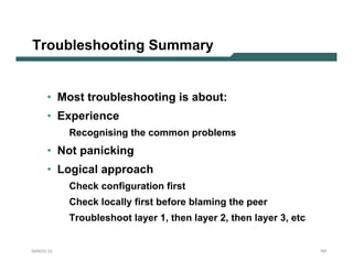 Troubleshooting Summary


      • Most troubleshooting is about:
      • Experience
           Recognising the common problems
      • Not panicking
      • Logical approach
           Check configuration first
           Check locally first before blaming the peer
           Troubleshoot layer 1, then layer 2, then layer 3, etc


NANOG 33                                                           187
 