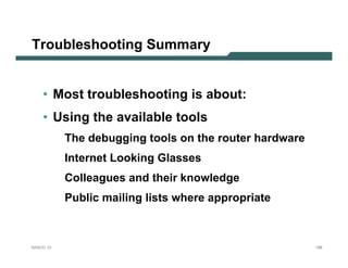 Troubleshooting Summary


    • Most troubleshooting is about:
    • Using the available tools
           The debugging tools on the router hardware
           Internet Looking Glasses
           Colleagues and their knowledge
           Public mailing lists where appropriate



NANOG 33                                                188
 