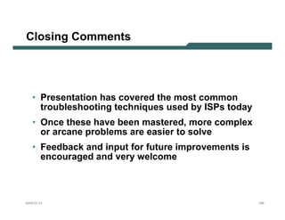 Closing Comments




   • Presentation has covered the most common
     troubleshooting techniques used by ISPs today
   • Once these have been mastered, more complex
     or arcane problems are easier to solve
   • Feedback and input for future improvements is
     encouraged and very welcome



NANOG 33                                             189
 