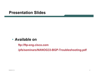 Presentation Slides




    • Available on
           ftp://ftp-eng.cisco.com
           /pfs/seminars/NANOG33-BGP-Troubleshooting.pdf




NANOG 33                                                   2
 