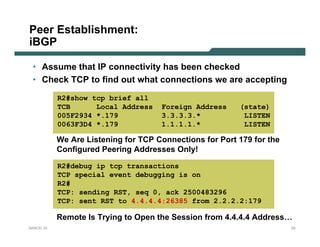 Peer Establishment:
iBGP

 • Assume that IP connectivity has been checked
 • Check TCP to find out what connections we are accepting
           R2#show tcp brief all
           TCB      Local Address    Foreign Address     (state)
           005F2934 *.179            3.3.3.3.*            LISTEN
           0063F3D4 *.179            1.1.1.1.*            LISTEN

           We Are Listening for TCP Connections for Port 179 for the
           Configured Peering Addresses Only!

           R2#debug ip tcp transactions
           TCP special event debugging is on
           R2#
           TCP: sending RST, seq 0, ack 2500483296
           TCP: sent RST to 4.4.4.4:26385 from 2.2.2.2:179

           Remote Is Trying to Open the Session from 4.4.4.4 Address…
NANOG 33                                                               20
 
