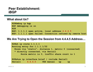 Peer Establishment:
 iBGP

What about Us?
     R2#debug ip bgp
     BGP debugging is on
     R2#
     BGP: 1.1.1.1 open active, local address 4.4.4.5
     BGP: 1.1.1.1 open failed: Connection refused by remote host

We Are Trying to Open the Session from 4.4.4.5 Address…
     R2#sh ip route 1.1.1.1
     Routing entry for 1.1.1.1/32
       Known via "static", distance 1, metric 0 (connected)
       * directly connected, via Serial1
            Route metric is 0, traffic share count is 1

     R2#show ip interface brief | include Serial1
     Serial1     4.4.4.5     YES manual   up     up

NANOG 33                                                      21
 