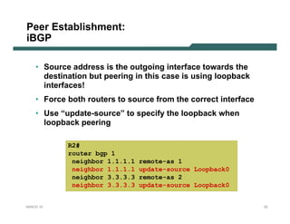 Peer Establishment:
iBGP

    • Source address is the outgoing interface towards the
      destination but peering in this case is using loopback
      interfaces!
    • Force both routers to source from the correct interface
    • Use “update-source” to specify the loopback when
      loopback peering

            R2#
            router bgp 1
             neighbor 1.1.1.1   remote-as 1
             neighbor 1.1.1.1   update-source Loopback0
             neighbor 3.3.3.3   remote-as 2
             neighbor 3.3.3.3   update-source Loopback0


NANOG 33                                                        22
 