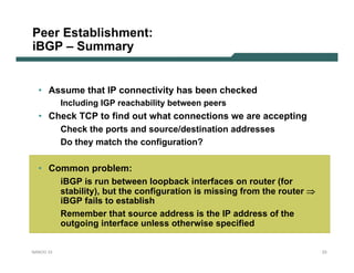 Peer Establishment:
iBGP – Summary


  • Assume that IP connectivity has been checked
           Including IGP reachability between peers
  • Check TCP to find out what connections we are accepting
      Check the ports and source/destination addresses
      Do they match the configuration?

  • Common problem:
      iBGP is run between loopback interfaces on router (for
      stability), but the configuration is missing from the router ⇒
      iBGP fails to establish
      Remember that source address is the IP address of the
      outgoing interface unless otherwise specified


NANOG 33                                                               23
 