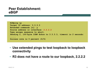 Peer Establishment:
eBGP


  R2#ping ip
  Target IP address: 3.3.3.3
  Extended commands [n]: y
  Source address or interface: 2.2.2.2
  Type escape sequence to abort.
  Sending 5, 100-byte ICMP Echos to 3.3.3.3, timeout is 2 seconds:
  .....
  Success rate is 0 percent (0/5)



 • Use extended pings to test loopback to loopback
   connectivity
 • R3 does not have a route to our loopback, 2.2.2.2


NANOG 33                                                             26
 