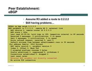 Peer Establishment:
eBGP

             • Assume R3 added a route to 2.2.2.2
             • Still having problems…
R2#sh ip bgp neigh 3.3.3.3
BGP neighbor is 3.3.3.3, remote AS 2, external link
  BGP version 4, remote router ID 0.0.0.0
  BGP state = Idle
  Last read 00:00:04, hold time is 180, keepalive interval is 60 seconds
  Received 0 messages, 0 notifications, 0 in queue
  Sent 0 messages, 0 notifications, 0 in queue
  Route refresh request: received 0, sent 0
  Default minimum time between advertisement runs is 30 seconds
 For address family: IPv4 Unicast
  BGP table version 1, neighbor version 0
  Index 2, Offset 0, Mask 0x4
  0 accepted prefixes consume 0 bytes
  Prefix advertised 0, suppressed 0, withdrawn 0
  Connections established 0; dropped 0
  Last reset never
  External BGP neighbor not directly connected.
  No active TCP connection


NANOG 33                                                               27
 