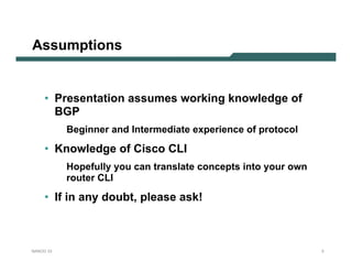 Assumptions


     • Presentation assumes working knowledge of
       BGP
           Beginner and Intermediate experience of protocol

     • Knowledge of Cisco CLI
           Hopefully you can translate concepts into your own
           router CLI

     • If in any doubt, please ask!



NANOG 33                                                        3
 