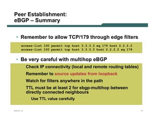 Peer Establishment:
eBGP – Summary


  • Remember to allow TCP/179 through edge filters
      access-list 100 permit tcp host 3.3.3.3 eq 179 host 2.2.2.2
      access-list 100 permit tcp host 3.3.3.3 host 2.2.2.2 eq 179


  • Be very careful with multihop eBGP
           Check IP connectivity (local and remote routing tables)
           Remember to source updates from loopback
           Watch for filters anywhere in the path
           TTL must be at least 2 for ebgp-multihop between
           directly connected neighbours
             Use TTL value carefully

NANOG 33                                                             31
 