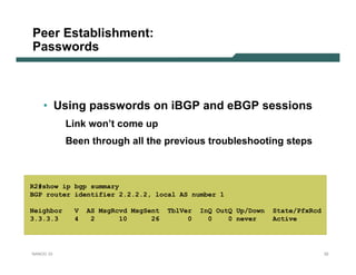 Peer Establishment:
Passwords



    • Using passwords on iBGP and eBGP sessions
           Link won’t come up
           Been through all the previous troubleshooting steps



R2#show ip bgp summary
BGP router identifier 2.2.2.2, local AS number 1

Neighbor    V   AS MsgRcvd MsgSent   TblVer   InQ OutQ Up/Down   State/PfxRcd
3.3.3.3     4    2      10      26        0     0    0 never     Active




NANOG 33                                                                        32
 