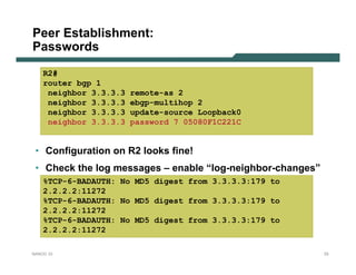 Peer Establishment:
Passwords
    R2#
    router bgp 1
     neighbor 3.3.3.3   remote-as 2
     neighbor 3.3.3.3   ebgp-multihop 2
     neighbor 3.3.3.3   update-source Loopback0
     neighbor 3.3.3.3   password 7 05080F1C221C


 • Configuration on R2 looks fine!
 • Check the log messages – enable “log-neighbor-changes”
    %TCP-6-BADAUTH: No MD5 digest from 3.3.3.3:179 to
    2.2.2.2:11272
    %TCP-6-BADAUTH: No MD5 digest from 3.3.3.3:179 to
    2.2.2.2:11272
    %TCP-6-BADAUTH: No MD5 digest from 3.3.3.3:179 to
    2.2.2.2:11272

NANOG 33                                                    33
 