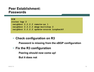 Peer Establishment:
Passwords
    R3#
    router bgp 2
     neighbor 2.2.2.2 remote-as 1
     neighbor 2.2.2.2 ebgp-multihop 2
     neighbor 2.2.2.2 update-source Loopback0



      • Check configuration on R3
           Password is missing from the eBGP configuration

      • Fix the R3 configuration
           Peering should now come up!
           But it does not


NANOG 33                                                     34
 