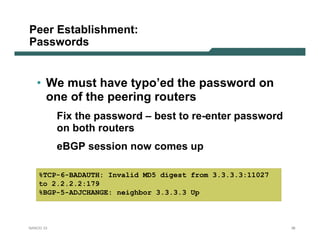Peer Establishment:
Passwords


   • We must have typo’ed the password on
     one of the peering routers
           Fix the password – best to re-enter password
           on both routers
           eBGP session now comes up

    %TCP-6-BADAUTH: Invalid MD5 digest from 3.3.3.3:11027
    to 2.2.2.2:179
    %BGP-5-ADJCHANGE: neighbor 3.3.3.3 Up



NANOG 33                                                    36
 