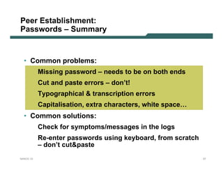 Peer Establishment:
Passwords – Summary


  • Common problems:
           Missing password – needs to be on both ends
           Cut and paste errors – don’t!
           Typographical & transcription errors
           Capitalisation, extra characters, white space…
  • Common solutions:
           Check for symptoms/messages in the logs
           Re-enter passwords using keyboard, from scratch
           – don’t cut&paste
NANOG 33                                                     37
 