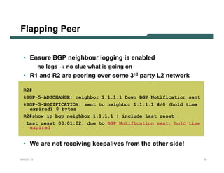 Flapping Peer


  • Ensure BGP neighbour logging is enabled
           no logs → no clue what is going on
  • R1 and R2 are peering over some 3rd party L2 network

  R2#
  %BGP-5-ADJCHANGE: neighbor 1.1.1.1 Down BGP Notification sent
  %BGP-3-NOTIFICATION: sent to neighbor 1.1.1.1 4/0 (hold time
    expired) 0 bytes
  R2#show ip bgp neighbor 1.1.1.1 | include Last reset
   Last reset 00:01:02, due to BGP Notification sent, hold time
    expired


  • We are not receiving keepalives from the other side!

NANOG 33                                                          39
 