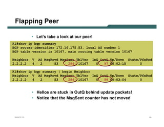 Flapping Peer

            • Let’s take a look at our peer!
R1#show ip bgp summary
BGP router identifier 172.16.175.53, local AS number 1
BGP table version is 10167, main routing table version 10167

Neighbor    V   AS MsgRcvd MsgSent TblVer   InQ OutQ Up/Down State/PfxRcd
2.2.2.2     4    2      53     284 10167      0   97 00:02:15      0

R1#show ip bgp summary | begin Neighbor
Neighbor V AS MsgRcvd MsgSent TblVer InQ OutQ Up/Down State/PfxRcd
2.2.2.2   4   2      53     284 10167   0  98 00:03:04      0


            • Hellos are stuck in OutQ behind update packets!
            • Notice that the MsgSent counter has not moved



 NANOG 33                                                              40
 