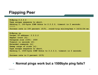 Flapping Peer
 R1#ping 2.2.2.2
 Type escape sequence to abort.
 Sending 5, 100-byte ICMP Echos to 2.2.2.2, timeout is 2 seconds:
 !!!!!
 Success rate is 100 percent (5/5), round-trip min/avg/max = 16/21/24 ms

 R1#ping ip
 Target IP address: 2.2.2.2
 Repeat count [5]:
 Datagram size [100]: 1500
 Timeout in seconds [2]:
 Extended commands [n]:
 Sweep range of sizes [n]:
 Type escape sequence to abort.
 Sending 5, 1500-byte ICMP Echos to 2.2.2.2, timeout is 2 seconds:
 .....
 Success rate is 0 percent (0/5)



     • Normal pings work but a 1500byte ping fails?
NANOG 33                                                                   41
 