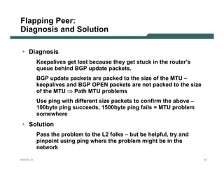 Flapping Peer:
Diagnosis and Solution

 • Diagnosis
           Keepalives get lost because they get stuck in the router’s
           queue behind BGP update packets.
           BGP update packets are packed to the size of the MTU –
           keepalives and BGP OPEN packets are not packed to the size
           of the MTU ⇒ Path MTU problems
           Use ping with different size packets to confirm the above –
           100byte ping succeeds, 1500byte ping fails = MTU problem
           somewhere
 • Solution
           Pass the problem to the L2 folks – but be helpful, try and
           pinpoint using ping where the problem might be in the
           network

NANOG 33                                                                 42
 